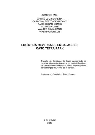 AUTORES (AS):
ANDRÉ LUIZ FERREIRA
CARLOS ALBERTO CAVALCANTI
FABIO CESAR GOMES
GUSTAVO LEITE
WALTER CAVALCANTI
WASHINGTON LUIZ

LOGÍSTICA REVERSA DE EMBALAGENS:
CASO TETRA PARK

Trabalho de Conclusão de Curso apresentado ao
curso de Gestão de Logística do Instituto Brasileiro
de Gestão e Marketing-IBGM, como requisito parcial
para obtenção da 3ª nota do 3º período.

Professor (a) Orientador: Álvaro Franca

RECIFE-PE
2013

 