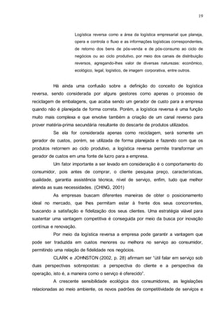 19

Logística reversa como a área da logística empresarial que planeja,
opera e controla o fluxo e as informações logísticas correspondentes,
de retorno dos bens de pós-venda e de pós-consumo ao ciclo de
negócios ou ao ciclo produtivo, por meio dos canais de distribuição
reversos, agregando-lhes valor de diversas naturezas: econômico,
ecológico, legal, logístico, de imagem corporativa, entre outros.

Há ainda uma confusão sobre a definição do conceito de logística
reversa, sendo considerada por alguns gestores como apenas o processo de
reciclagem de embalagens, que acaba sendo um gerador de custo para a empresa
quando não é planejada de forma correta. Porém, a logística reversa é uma função
muito mais complexa e que envolve também a criação de um canal reverso para
prover matéria-prima secundária resultante do descarte de produtos utilizados.
Se ela for considerada apenas como reciclagem, será somente um
gerador de custos, porém, se utilizada de forma planejada e fazendo com que os
produtos retornem ao ciclo produtivo, a logística reversa permite transformar um
gerador de custos em uma fonte de lucro para a empresa.
Um fator importante a ser levado em consideração é o comportamento do
consumidor, pois antes de comprar, o cliente pesquisa preço, características,
qualidade, garantia assistência técnica, nível de serviço, enfim, tudo que melhor
atenda as suas necessidades. (CHING, 2001)
As empresas buscam diferentes maneiras de obter o posicionamento
ideal no mercado, que lhes permitam estar à frente dos seus concorrentes,
buscando a satisfação e fidelização dos seus clientes. Uma estratégia viável para
sustentar uma vantagem competitiva é conseguida por meio da busca por inovação
contínua e renovação.
Por meio da logística reversa a empresa pode garantir a vantagem que
pode ser traduzida em custos menores ou melhora no serviço ao consumidor,
permitindo uma relação de fidelidade nos negócios.
CLARK e JOHNSTON (2002, p. 28) afirmam ser “útil falar em serviço sob
duas perspectivas sobrepostas: a perspectiva do cliente e a perspectiva da
operação, isto é, a maneira como o serviço é oferecido”.
A crescente sensibilidade ecológica dos consumidores, as legislações
relacionadas ao meio ambiente, os novos padrões de competitividade de serviços e

 