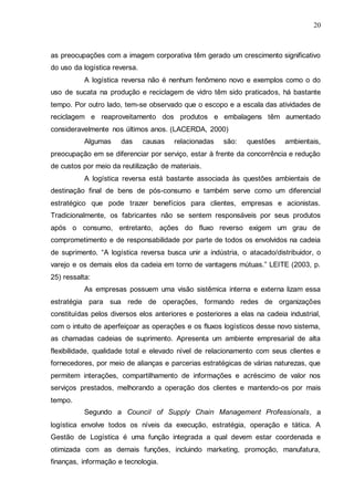 20

as preocupações com a imagem corporativa têm gerado um crescimento significativo
do uso da logística reversa.
A logística reversa não é nenhum fenômeno novo e exemplos como o do
uso de sucata na produção e reciclagem de vidro têm sido praticados, há bastante
tempo. Por outro lado, tem-se observado que o escopo e a escala das atividades de
reciclagem e reaproveitamento dos produtos e embalagens têm aumentado
consideravelmente nos últimos anos. (LACERDA, 2000)
Algumas

das

causas

relacionadas

são:

questões

ambientais,

preocupação em se diferenciar por serviço, estar à frente da concorrência e redução
de custos por meio da reutilização de materiais.
A logística reversa está bastante associada às questões ambientais de
destinação final de bens de pós-consumo e também serve como um diferencial
estratégico que pode trazer benefícios para clientes, empresas e acionistas.
Tradicionalmente, os fabricantes não se sentem responsáveis por seus produtos
após o consumo, entretanto, ações do fluxo reverso exigem um grau de
comprometimento e de responsabilidade por parte de todos os envolvidos na cadeia
de suprimento. “A logística reversa busca unir a indústria, o atacado/distribuidor, o
varejo e os demais elos da cadeia em torno de vantagens mútuas.” LEITE (2003, p.
25) ressalta:
As empresas possuem uma visão sistêmica interna e externa lizam essa
estratégia para sua rede de operações, formando redes de organizações
constituídas pelos diversos elos anteriores e posteriores a elas na cadeia industrial,
com o intuito de aperfeiçoar as operações e os fluxos logísticos desse novo sistema,
as chamadas cadeias de suprimento. Apresenta um ambiente empresarial de alta
flexibilidade, qualidade total e elevado nível de relacionamento com seus clientes e
fornecedores, por meio de alianças e parcerias estratégicas de várias naturezas, que
permitem interações, compartilhamento de informações e acréscimo de valor nos
serviços prestados, melhorando a operação dos clientes e mantendo-os por mais
tempo.
Segundo a Council of Supply Chain Management Professionals, a
logística envolve todos os níveis da execução, estratégia, operação e tática. A
Gestão de Logística é uma função integrada a qual devem estar coordenada e
otimizada com as demais funções, incluindo marketing, promoção, manufatura,
finanças, informação e tecnologia.

 