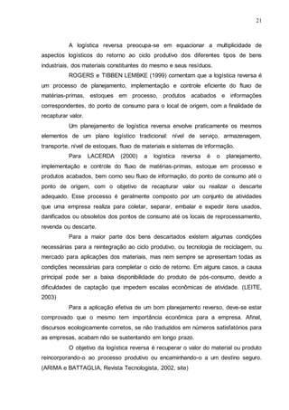 21

A logística reversa preocupa-se em equacionar a multiplicidade de
aspectos logísticos do retorno ao ciclo produtivo dos diferentes tipos de bens
industriais, dos materiais constituintes do mesmo e seus resíduos.
ROGERS e TIBBEN LEMBKE (1999) comentam que a logística reversa é
um processo de planejamento, implementação e controle eficiente do fluxo de
matérias-primas, estoques em processo, produtos acabados e informações
correspondentes, do ponto de consumo para o local de origem, com a finalidade de
recapturar valor.
Um planejamento de logística reversa envolve praticamente os mesmos
elementos de um plano logístico tradicional: nível de serviço, armazenagem,
transporte, nível de estoques, fluxo de materiais e sistemas de informação.
Para

LACERDA

(2000)

a

logística

reversa

é

o

planejamento,

implementação e controle do fluxo de matérias-primas, estoque em processo e
produtos acabados, bem como seu fluxo de informação, do ponto de consumo até o
ponto de origem, com o objetivo de recapturar valor ou realizar o descarte
adequado. Esse processo é geralmente composto por um conjunto de atividades
que uma empresa realiza para coletar, separar, embalar e expedir itens usados,
danificados ou obsoletos dos pontos de consumo até os locais de reprocessamento,
revenda ou descarte.
Para a maior parte dos bens descartados existem algumas condições
necessárias para a reintegração ao ciclo produtivo, ou tecnologia de reciclagem, ou
mercado para aplicações dos materiais, mas nem sempre se apresentam todas as
condições necessárias para completar o ciclo de retorno. Em alguns casos, a causa
principal pode ser a baixa disponibilidade do produto de pós-consumo, devido a
dificuldades de captação que impedem escalas econômicas de atividade. (LEITE,
2003)
Para a aplicação efetiva de um bom planejamento reverso, deve-se estar
comprovado que o mesmo tem importância econômica para a empresa. Afinal,
discursos ecologicamente corretos, se não traduzidos em números satisfatórios para
as empresas, acabam não se sustentando em longo prazo.
O objetivo da logística reversa é recuperar o valor do material ou produto
reincorporando-o ao processo produtivo ou encaminhando-o a um destino seguro.
(ARIMA e BATTAGLIA, Revista Tecnologista, 2002, site)

 