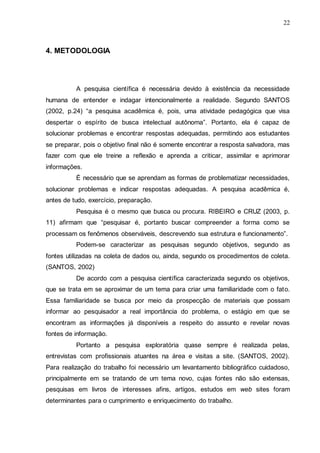 22

4. METODOLOGIA

A pesquisa científica é necessária devido à existência da necessidade
humana de entender e indagar intencionalmente a realidade. Segundo SANTOS
(2002, p.24) “a pesquisa acadêmica é, pois, uma atividade pedagógica que visa
despertar o espírito de busca intelectual autônoma”. Portanto, ela é capaz de
solucionar problemas e encontrar respostas adequadas, permitindo aos estudantes
se preparar, pois o objetivo final não é somente encontrar a resposta salvadora, mas
fazer com que ele treine a reflexão e aprenda a criticar, assimilar e aprimorar
informações.
É necessário que se aprendam as formas de problematizar necessidades,
solucionar problemas e indicar respostas adequadas. A pesquisa acadêmica é,
antes de tudo, exercício, preparação.
Pesquisa é o mesmo que busca ou procura. RIBEIRO e CRUZ (2003, p.
11) afirmam que “pesquisar é, portanto buscar compreender a forma como se
processam os fenômenos observáveis, descrevendo sua estrutura e funcionamento”.
Podem-se caracterizar as pesquisas segundo objetivos, segundo as
fontes utilizadas na coleta de dados ou, ainda, segundo os procedimentos de coleta.
(SANTOS, 2002)
De acordo com a pesquisa científica caracterizada segundo os objetivos,
que se trata em se aproximar de um tema para criar uma familiaridade com o fato.
Essa familiaridade se busca por meio da prospecção de materiais que possam
informar ao pesquisador a real importância do problema, o estágio em que se
encontram as informações já disponíveis a respeito do assunto e revelar novas
fontes de informação.
Portanto a pesquisa exploratória quase sempre é realizada pelas,
entrevistas com profissionais atuantes na área e visitas a site. (SANTOS, 2002).
Para realização do trabalho foi necessário um levantamento bibliográfico cuidadoso,
principalmente em se tratando de um tema novo, cujas fontes não são extensas,
pesquisas em livros de interesses afins, artigos, estudos em web sites foram
determinantes para o cumprimento e enriquecimento do trabalho.

 