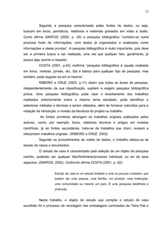 23

Segundo a pesquisa caracterizada pelas fontes de dados, ou seja,
buscam em livros, periódicos, relatórios e materiais gravados em vídeo e áudio.
Como afirma SANTOS (2002, p. 29) a pesquisa bibliográfica “constitui-se numa
preciosa fonte de informações, com dados já organizados e analisados como
informações e ideias prontas”. A pesquisa bibliográfica é muito importante, pois deve
ser a primeira busca a ser realizada, uma vez que qualquer fato, geralmente, já
possui algo escrito a respeito.
COSTA (2001, p.63) reafirma “pesquisa bibliográfica é aquela realizada
em livros, revistas, jornais, etc. Ela é básica para qualquer tipo de pesquisa, mas
também, pode esgotar-se em si mesma”.
RIBEIRO e CRUZ (2003, p.11) dizem que todas as áreas de pesquisa,
independentemente da sua classificação, supõem e exigem pesquisa bibliográfica
prévia. Uma pesquisa bibliográfica pode visar o levantamento dos trabalhos
realizados anteriormente sobre o mesmo tema estudado, pode identificar e
selecionar métodos e técnicas a serem utilizados, além de fornecer subsídios para a
redação da introdução e revisão da literatura do projeto ou trabalho.
As fontes primárias abrangem os trabalhos originais publicados pelos
autores, como, por exemplo, livros, relatórios técnicos e artigos em revistas
científicas, já as fontes secundárias, trata-se de trabalhos que citam, revisam e
interpretam trabalhos originais. (RIBEIRO e CRUZ, 2003)
Segundo os procedimentos de coleta de dados, o trabalho utilizou-se de
estudo de casos e documentos.
O estudo de caso é caracterizado pela seleção de um objeto de pesquisa
restrito, podendo ser qualquer fato/fenômeno/processo individual, ou um de seus
aspectos. (SANTOS, 2002). Conforme afirma COSTA (2001, p. 62):
Estudo de caso é um estudo limitado a uma ou poucas unidades, que
podem ser uma pessoa, uma família, um produto, uma instituição,
uma comunidade ou mesmo um país. É uma pesquisa detalhista e
profunda.

Neste trabalho, o objeto de estudo que compõe o estudo de caso
escolhido foi o processo de reciclagem das embalagens cartonadas da Tetra Pak e

 