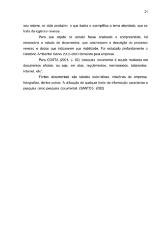 24

seu retorno ao ciclo produtivo, o que ilustra e exemplifica o tema abordado, que se
trata da logística reversa.
Para que objeto de estudo fosse analisado e compreendido, foi
necessário o estudo de documentos, que contivessem a descrição do processo
reverso e dados que indicassem sua viabilidade. Foi estudado profundamente o
Relatório Ambiental Biênio 2002-2003 fornecido pela empresa.
Para COSTA (2001, p. 62) “pesquisa documental é aquela realizada em
documentos oficiais, ou seja, em atas, regulamentos, memorandos, balancetes,
Internet, etc”.
Fontes documentais são tabelas estatísticas, relatórios de empresa,
fotografias, dentre outros. A utilização de qualquer fonte de informação caracteriza a
pesquisa como pesquisa documental. (SANTOS, 2002)

 