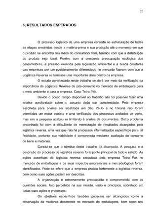 26

6. RESULTADOS ESPERADOS

O processo logístico de uma empresa consiste na estruturação de todas
as etapas envolvidas desde a matéria-prima e sua produção até o momento em que
o produto se encontra nas mãos do consumidor final, fazendo com que a distribuição
do produto seja ideal. Porém, com a crescente preocupação ecológica dos
consumidores, a pressão exercida pela legislação ambiental e a busca constante
das empresas por um posicionamento diferenciado no mercado fizeram com que a
Logística Reversa se tornasse uma importante área dentro da empresa.
O estudo aprofundado neste trabalho se dará por meio da verificação da
importância da Logística Reversa de pós-consumo no mercado de embalagens para
o meio ambiente e para a empresa. Caso Tetra Pak.
Devido o pouco tempo disponível ao trabalho não foi possível fazer uma
análise aprofundada sobre o assunto dado sua complexidade. Pela empresa
escolhida para análise ser localizada em São Paulo e no Paraná não foram
permitidos um maior contato e uma verificação dos processos avaliados de perto,
mas sim a pesquisa acabou se limitando à análise de documentos. Outro problema
encontrado foi com a dificuldade de mensuração de resultados alcançados pela
logística reversa, uma vez que não há processos informatizados específicos para tal
finalidade, portanto sua viabilidade é comprovada mediante avaliação de consumo
de bens e materiais.
Conclui-se que o objetivo deste trabalho foi alcançado. A pesquisa e a
descrição do processo de logística reversa foi o ponto principal de todo o estudo. As
ações assertivas de logística reversa executada pela empresa Tetra Pak no
mercado de embalagens e os seus impactos empresariais e mercadológicos foram
identificados. Pode-se inferir que a empresa pratica fortemente a logística reversa,
bem como suas ações podem ser descritas.
A organização é extremamente preocupada e comprometida com as
questões sociais, fato percebido na sua missão, visão e princípios, sobretudo em
todas suas ações e processos.
Os objetivos específicos também puderam ser alcançados como a
observação da mudança decorrente no mercado de embalagens, bem como nos

 