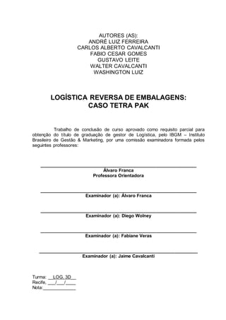 AUTORES (AS):
ANDRÉ LUIZ FERREIRA
CARLOS ALBERTO CAVALCANTI
FABIO CESAR GOMES
GUSTAVO LEITE
WALTER CAVALCANTI
WASHINGTON LUIZ

LOGÍSTICA REVERSA DE EMBALAGENS:
CASO TETRA PAK

Trabalho de conclusão de curso aprovado como requisito parcial para
obtenção do título de graduação de gestor de Logística, pelo IBGM – Instituto
Brasileiro de Gestão & Marketing, por uma comissão examinadora formada pelos
seguintes professores:

______________________________________________________________
Álvaro Franca
Professora Orientadora
______________________________________________________________
Examinador (a): Álvaro Franca
______________________________________________________________
Examinador (a): Diego Wolney
______________________________________________________________
Examinador (a): Fabiane Veras
_______________________________________________________________
Examinador (a): Jaime Cavalcanti

Turma: __LOG. 3D__
Recife, ___/___/____
Nota:_____________

 