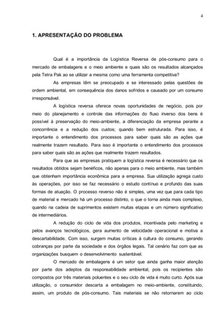 4

1. APRESENTAÇÃO DO PROBLEMA

Qual é a importância da Logística Reversa de pós-consumo para o
mercado de embalagens e o meio ambiente e quais são os resultados alcançados
pela Tetra Pak ao se utilizar a mesma como uma ferramenta competitiva?
As empresas têm se preocupado e se interessado pelas questões de
ordem ambiental, em consequência dos danos sofridos e causado por um consumo
irresponsável.
A logística reversa oferece novas oportunidades de negócio, pois por
meio do planejamento e controle das informações do fluxo inverso dos bens é
possível à preservação do meio-ambiente, a diferenciação da empresa perante a
concorrência e a redução dos custos; quando bem estruturada. Para isso, é
importante o entendimento dos processos para saber quais são as ações que
realmente trazem resultado. Para isso é importante o entendimento dos processos
para saber quais são as ações que realmente trazem resultados.
Para que as empresas pratiquem a logística reversa é necessário que os
resultados obtidos sejam benéficos, não apenas para o meio ambiente, mas também
que obtenham importância econômica para a empresa. Sua utilização agrega custo
às operações, por isso se faz necessário o estudo contínuo e profundo das suas
formas de atuação. O processo reverso não é simples, uma vez que para cada tipo
de material e mercado há um processo distinto, o que o torna ainda mais complexo,
quando na cadeia de suprimentos existem muitas etapas e um número significativo
de intermediários.
A redução do ciclo de vida dos produtos, incentivada pelo marketing e
pelos avanços tecnológicos, gera aumento de velocidade operacional e motiva a
descartabilidade. Com isso, surgem muitas críticas à cultura do consumo, gerando
cobranças por parte da sociedade e dos órgãos legais. Tal cenário faz com que as
organizações busquem o desenvolvimento sustentável.
O mercado de embalagens é um setor que ainda ganha maior atenção
por parte dos adeptos da responsabilidade ambiental, pois os recipientes são
compostos por três materiais poluentes e o seu ciclo de vida é muito curto. Após sua
utilização, o consumidor descarta a embalagem no meio-ambiente, constituindo,
assim, um produto de pós-consumo. Tais materiais se não retornarem ao ciclo

 