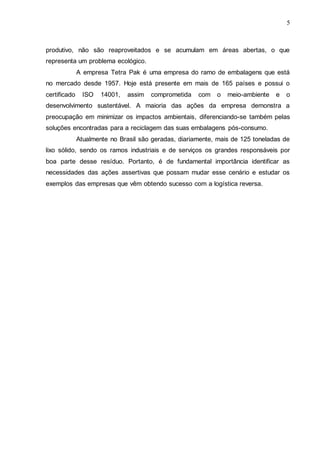5

produtivo, não são reaproveitados e se acumulam em áreas abertas, o que
representa um problema ecológico.
A empresa Tetra Pak é uma empresa do ramo de embalagens que está
no mercado desde 1957. Hoje está presente em mais de 165 países e possui o
certificado

ISO

14001,

assim

comprometida

com

o

meio-ambiente

e

o

desenvolvimento sustentável. A maioria das ações da empresa demonstra a
preocupação em minimizar os impactos ambientais, diferenciando-se também pelas
soluções encontradas para a reciclagem das suas embalagens pós-consumo.
Atualmente no Brasil são geradas, diariamente, mais de 125 toneladas de
lixo sólido, sendo os ramos industriais e de serviços os grandes responsáveis por
boa parte desse resíduo. Portanto, é de fundamental importância identificar as
necessidades das ações assertivas que possam mudar esse cenário e estudar os
exemplos das empresas que vêm obtendo sucesso com a logística reversa.

 