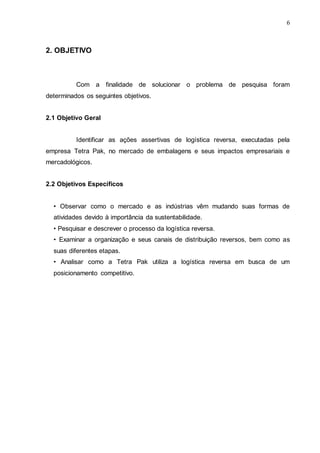 6

2. OBJETIVO

Com a finalidade de solucionar o problema de pesquisa foram
determinados os seguintes objetivos.
2.1 Objetivo Geral
Identificar as ações assertivas de logística reversa, executadas pela
empresa Tetra Pak, no mercado de embalagens e seus impactos empresariais e
mercadológicos.
2.2 Objetivos Específicos
• Observar como o mercado e as indústrias vêm mudando suas formas de
atividades devido à importância da sustentabilidade.
• Pesquisar e descrever o processo da logística reversa.
• Examinar a organização e seus canais de distribuição reversos, bem como as
suas diferentes etapas.
• Analisar como a Tetra Pak utiliza a logística reversa em busca de um
posicionamento competitivo.

 