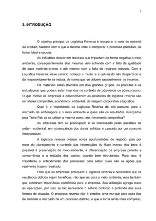 7

3. INTRODUÇÃO

O objetivo principal da Logística Reversa é recuperar o valor do material
ou produto, fazendo com o que o mesmo volte a incorporar o processo produtivo, de
forma ideal e segura.
As indústrias descartam resíduos que impactam de forma negativa o meio
ambiente, consequentemente elas mesmas vêm sofrendo com a falta de qualidade
de suas matérias-primas e até mesmo com a falta de recursos naturais. Com a
Logística Reversa, esse cenário começa a mudar e a cultura do não desperdício e
do reaproveitamento se instala, de forma que se utilizem racionalmente os insumos.
Os materiais estão divididos em dois grandes grupos, os produtos e as
embalagens que podem estar inseridos no contexto de pós-venda ou pós-consumo.
O que motiva as empresas a desenvolverem as atividades de logística reversa são
os fatores competitivo, econômico, ambiental, de imagem corporativa e logística.
Qual é a importância da Logística Reversa de pós-consumo para o
mercado de embalagens e o meio ambiente e quais são os resultados alcançados
pela Tetra Pak ao se utilizar a mesma como uma ferramenta competitiva?
As empresas têm se preocupado e se interessado pelas questões de
ordem ambiental, em consequência dos danos sofridos e causado por um consumo
irresponsável.
A logística reversa oferece novas oportunidades de negócio, pois por
meio do planejamento e controle das informações do fluxo inverso dos bens é
possível à preservação do meio-ambiente, a diferenciação da empresa perante a
concorrência e a redução dos custos; quando bem estruturada. Para isso, é
importante o entendimento dos processos para saber quais são as ações que
realmente trazem resultado.
Para que as empresas pratiquem a logística reversa é necessário que os
resultados obtidos sejam benéficos, não apenas para o meio ambiente, mas também
que obtenham importância econômica para a empresa. Sua utilização agrega custo
às operações, por isso se faz necessário o estudo contínuo e profundo das suas
formas de atuação. O processo reverso não é simples, uma vez que para cada tipo
de material e mercado há um processo distinto, o que o torna ainda mais complexo,

 