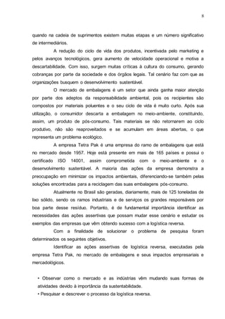 8

quando na cadeia de suprimentos existem muitas etapas e um número significativo
de intermediários.
A redução do ciclo de vida dos produtos, incentivada pelo marketing e
pelos avanços tecnológicos, gera aumento de velocidade operacional e motiva a
descartabilidade. Com isso, surgem muitas críticas à cultura do consumo, gerando
cobranças por parte da sociedade e dos órgãos legais. Tal cenário faz com que as
organizações busquem o desenvolvimento sustentável.
O mercado de embalagens é um setor que ainda ganha maior atenção
por parte dos adeptos da responsabilidade ambiental, pois os recipientes são
compostos por materiais poluentes e o seu ciclo de vida é muito curto. Após sua
utilização, o consumidor descarta a embalagem no meio-ambiente, constituindo,
assim, um produto de pós-consumo. Tais materiais se não retornarem ao ciclo
produtivo, não são reaproveitados e se acumulam em áreas abertas, o que
representa um problema ecológico.
A empresa Tetra Pak é uma empresa do ramo de embalagens que está
no mercado desde 1957. Hoje está presente em mais de 165 países e possui o
certificado

ISO

14001,

assim

comprometida

com

o

meio-ambiente

e

o

desenvolvimento sustentável. A maioria das ações da empresa demonstra a
preocupação em minimizar os impactos ambientais, diferenciando-se também pelas
soluções encontradas para a reciclagem das suas embalagens pós-consumo.
Atualmente no Brasil são geradas, diariamente, mais de 125 toneladas de
lixo sólido, sendo os ramos industriais e de serviços os grandes responsáveis por
boa parte desse resíduo. Portanto, é de fundamental importância identificar as
necessidades das ações assertivas que possam mudar esse cenário e estudar os
exemplos das empresas que vêm obtendo sucesso com a logística reversa.
Com a finalidade de solucionar o problema de pesquisa foram
determinados os seguintes objetivos.
Identificar as ações assertivas de logística reversa, executadas pela
empresa Tetra Pak, no mercado de embalagens e seus impactos empresariais e
mercadológicos.
• Observar como o mercado e as indústrias vêm mudando suas formas de
atividades devido à importância da sustentabilidade.
• Pesquisar e descrever o processo da logística reversa.

 
