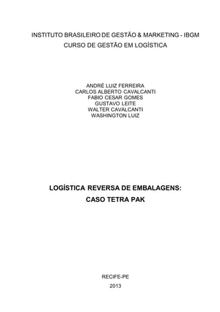 INSTITUTO BRASILEIRO DE GESTÃO & MARKETING - IBGM
CURSO DE GESTÃO EM LOGÍSTICA

ANDRÉ LUIZ FERREIRA
CARLOS ALBERTO CAVALCANTI
FABIO CESAR GOMES
GUSTAVO LEITE
WALTER CAVALCANTI
WASHINGTON LUIZ

LOGÍSTICA REVERSA DE EMBALAGENS:
CASO TETRA PAK

RECIFE-PE
2013

 