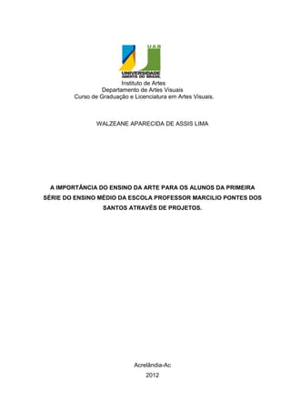 Instituto de Artes
                  Departamento de Artes Visuais
        Curso de Graduação e Licenciatura em Artes Visuais.



                WALZEANE APARECIDA DE ASSIS LIMA




 A IMPORTÂNCIA DO ENSINO DA ARTE PARA OS ALUNOS DA PRIMEIRA
SÉRIE DO ENSINO MÉDIO DA ESCOLA PROFESSOR MARCILIO PONTES DOS
                  SANTOS ATRAVÉS DE PROJETOS.




                             Acrelândia-Ac
                                  2012
 