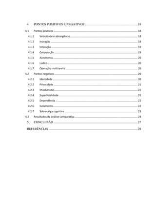 4. PONTOS POSITIVOS E NEGATIVOS ...................................................................18
4.1 Pontos positivos .................................................................................................................... 18
4.1.1 Velocidade e abrangência ............................................................................................. 18
4.1.2 Inovação ........................................................................................................................ 18
4.1.3 Interação ....................................................................................................................... 19
4.1.4 Cooperação ................................................................................................................... 19
4.1.5 Autonomia..................................................................................................................... 20
4.1.6 Lúdico ............................................................................................................................ 20
4.1.7 Operação multitarefa.................................................................................................... 20
4.2 Pontos negativos................................................................................................................... 20
4.2.1 Identidade ..................................................................................................................... 20
4.2.2 Privacidade.................................................................................................................... 21
4.2.3 Imediatismo................................................................................................................... 21
4.2.4 Superficialidade............................................................................................................. 22
4.2.5 Dependência ................................................................................................................. 22
4.2.6 Isolamento..................................................................................................................... 22
4.2.7 Sobrecarga cognitiva..................................................................................................... 23
4.3 Resultados da análise comparativa....................................................................................... 24
5. CONCLUSÃO...........................................................................................................27
REFERÊNCIAS .................................................................................................................28
 