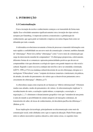 1
1. INTRODUÇÃO
1.1 Contextualização
Com a invenção da escrita o conhecimento começou a ser transmitido de forma mais
rápida. Essa velocidade aumentou significativamente com a invenção dos tipos móveis
europeus por Gutenberg. A impressão acelerou a transmissão e a globalização do
conhecimento, que agora pode ser traduzido e impresso em outras línguas bem como ser
difundido por todo o mundo.
A informática revolucionou novamente a forma de processar e transmitir informações com
mais rapidez e confiabilidade em um novo meio de comunicação: a internet, também chamada
de “ciberespaço”. Pierre Lévy define “ciberespaço” como “o novo meio de comunicação que
surge da interconexão mundial de computadores”. O ciberespaço proporciona, coletivamente,
diferentes formas de se comunicar e apresenta potencialidades positivas que devem ser
compreendidas visto que alteraram a ecologia de signos com grande impacto na vida social e
cultural. Segundo o autor essa nova condição não terá fim e deve ser entendida e dominada.
(LÉVY, 1999, p.17)A essa mudança cultural decorrente do uso do ciberespaço, designa-se o
neologismo “Cibercultura” como: “conjunto de técnicas (materiais e intelectuais), de práticas,
de atitudes, de modos de pensamento e de valores que se desenvolvem juntamente com o
crescimento do ciberespaço”. (Ibidem, p.17)
A cibercultura surgiu como resposta do ser humano ao “dilúvio informacional”. O homem
mudou suas atitudes, modos de pensamento e de valores. As telecomunicações implicam “o
reconhecimento do outro, a aceitação e ajuda mútuas, a cooperação, a associação, a
negociação, [...]” e diminuem o distanciamento geográfico visto que “estendem de uma ponta
à outra do mundo as possibilidade de contato amigável, de transações contratuais, de
transmissões do saber, de trocas de conhecimentos, de descoberta pacífica das diferenças.”.
(Ibidem, p.14)
Essas implicações da tecnologia, principalmente na telecomunicação como meio de
comunicação social, estão alinhadas com o que se espera da educação. Paulo Freire aponta
entre os saberes necessários à pratica educativa, entre outras coisas, os seguintes itens:
 