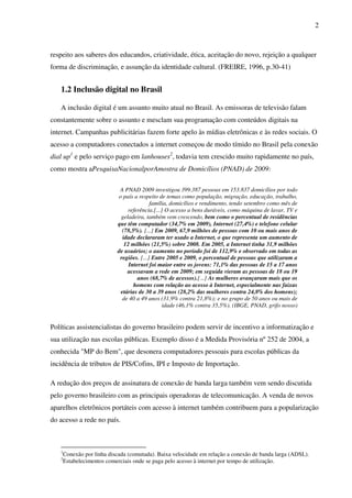 2
respeito aos saberes dos educandos, criatividade, ética, aceitação do novo, rejeição a qualquer
forma de discriminação, e assunção da identidade cultural. (FREIRE, 1996, p.30-41)
1.2 Inclusão digital no Brasil
A inclusão digital é um assunto muito atual no Brasil. As emissoras de televisão falam
constantemente sobre o assunto e mesclam sua programação com conteúdos digitais na
internet. Campanhas publicitárias fazem forte apelo às mídias eletrônicas e às redes sociais. O
acesso a computadores conectados a internet começou de modo tímido no Brasil pela conexão
dial up1
e pelo serviço pago em lanhouses2
, todavia tem crescido muito rapidamente no país,
como mostra aPesquisaNacionalporAmostra de Domicílios (PNAD) de 2009:
A PNAD 2009 investigou 399.387 pessoas em 153.837 domicílios por todo
o país a respeito de temas como população, migração, educação, trabalho,
família, domicílios e rendimento, tendo setembro como mês de
referência.[...] O acesso a bens duráveis, como máquina de lavar, TV e
geladeira, também vem crescendo, bem como o percentual de residências
que têm computador (34,7% em 2009), Internet (27,4%) e telefone celular
(78,5%). [...] Em 2009, 67,9 milhões de pessoas com 10 ou mais anos de
idade declararam ter usado a Internet, o que representa um aumento de
12 milhões (21,5%) sobre 2008. Em 2005, a Internet tinha 31,9 milhões
de usuários; o aumento no período foi de 112,9% e observado em todas as
regiões. [...] Entre 2005 e 2009, o percentual de pessoas que utilizaram a
Internet foi maior entre os jovens: 71,1% das pessoas de 15 a 17 anos
acessavam a rede em 2009; em seguida vieram as pessoas de 18 ou 19
anos (68,7% de acessos).[...] As mulheres avançaram mais que os
homens com relação ao acesso à Internet, especialmente nas faixas
etárias de 30 a 39 anos (28,2% das mulheres contra 24,8% dos homens);
de 40 a 49 anos (31,9% contra 21,8%); e no grupo de 50 anos ou mais de
idade (46,1% contra 35,5%). (IBGE, PNAD, grifo nosso)
Políticas assistencialistas do governo brasileiro podem servir de incentivo a informatização e
sua utilização nas escolas públicas. Exemplo disso é a Medida Provisória nº 252 de 2004, a
conhecida "MP do Bem", que desonera computadores pessoais para escolas públicas da
incidência de tributos de PIS/Cofins, IPI e Imposto de Importação.
A redução dos preços de assinatura de conexão de banda larga também vem sendo discutida
pelo governo brasileiro com as principais operadoras de telecomunicação. A venda de novos
aparelhos eletrônicos portáteis com acesso à internet também contribuem para a popularização
do acesso a rede no país.
1
Conexão por linha discada (comutada). Baixa velocidade em relação a conexão de banda larga (ADSL).
2
Estabelecimentos comerciais onde se paga pelo acesso à internet por tempo de utilização.
 