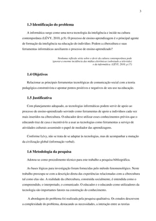 3
1.3 Identificação do problema
A informática surge como uma nova tecnologia da inteligência e incide na cultura
contemporânea (LÉVY, 2010, p.9). O processo de ensino-aprendizagem é o principal agente
de formação da inteligência na educação do indivíduo. Podem a cibercultura e suas
ferramentas informáticas auxiliarem o processo de ensino-aprendizado?
Nenhuma reflexão séria sobre o devir da cultura contemporânea pode
ignorar a enorme incidência das mídias eletrônicas (sobretudo a televisão)
e da informática. (LÉVY, 2010, p.17)
1.4 Objetivos
Relacionar as principais ferramentas tecnológicas de comunicação social com a teoria
pedagógica construtivista e apontar pontos positivos e negativos de seu uso na educação.
1.5 Justificativa
Com planejamento adequado, as tecnologias informáticas podem servir de apoio ao
processo de ensino-aprendizado servindo como ferramentas de apoio a indivíduos cada vez
mais inseridos na cibercultura. O educador deve utilizar esses conhecimentos prévios que o
educando traz de casa e incentivá-lo a usar as tecnologias como ferramentas a serviço de
atividades culturais assumindo o papel de mediador das aprendizagens.
Conforme Lévy, não se trata de se adaptar às tecnologias, mas de acompanhar a mutação
da civilização global (informação verbal).
1.6 Metodologia da pesquisa
Adotou-se como procedimento técnico para este trabalho a pesquisa bibliográfica.
As bases lógicas para investigação foram fornecidas pelo método fenomenológico. Neste
trabalho preocupa-se com a descrição direta das experiências relacionadas com a cibercultura
tal como elas são. A realidade da cibercultura, construída socialmente, é entendida como o
compreendido, o interpretado, o comunicado. O educador e o educando como utilizadores da
tecnologia são importantes fatores na construção do conhecimento.
A abordagem do problema foi realizada pela pesquisa qualitativa. Os estudos descrevem
a complexidade do problema, destacando as necessidades, a interação entre as teorias
 