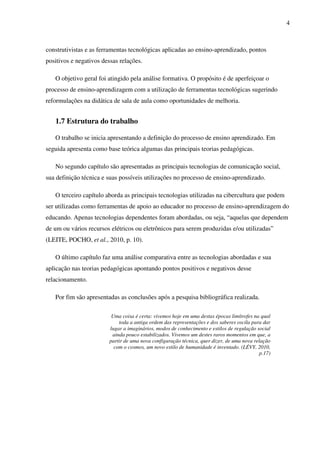 4
construtivistas e as ferramentas tecnológicas aplicadas ao ensino-aprendizado, pontos
positivos e negativos dessas relações.
O objetivo geral foi atingido pela análise formativa. O propósito é de aperfeiçoar o
processo de ensino-aprendizagem com a utilização de ferramentas tecnológicas sugerindo
reformulações na didática de sala de aula como oportunidades de melhoria.
1.7 Estrutura do trabalho
O trabalho se inicia apresentando a definição do processo de ensino aprendizado. Em
seguida apresenta como base teórica algumas das principais teorias pedagógicas.
No segundo capítulo são apresentadas as principais tecnologias de comunicação social,
sua definição técnica e suas possíveis utilizações no processo de ensino-aprendizado.
O terceiro capítulo aborda as principais tecnologias utilizadas na cibercultura que podem
ser utilizadas como ferramentas de apoio ao educador no processo de ensino-aprendizagem do
educando. Apenas tecnologias dependentes foram abordadas, ou seja, “aquelas que dependem
de um ou vários recursos elétricos ou eletrônicos para serem produzidas e/ou utilizadas”
(LEITE, POCHO, et al., 2010, p. 10).
O último capítulo faz uma análise comparativa entre as tecnologias abordadas e sua
aplicação nas teorias pedagógicas apontando pontos positivos e negativos desse
relacionamento.
Por fim são apresentadas as conclusões após a pesquisa bibliográfica realizada.
Uma coisa é certa: vivemos hoje em uma destas épocas limítrofes na qual
toda a antiga ordem das representações e dos saberes oscila para dar
lugar a imaginários, modos de conhecimento e estilos de regulação social
ainda pouco estabilizados. Vivemos um destes raros momentos em que, a
partir de uma nova configuração técnica, quer dizer, de uma nova relação
com o cosmos, um novo estilo de humanidade é inventado. (LÉVY, 2010,
p.17)
 