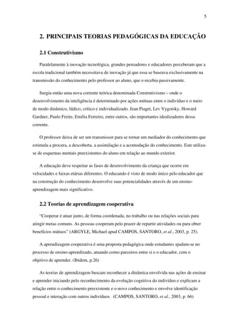 5
2. PRINCIPAIS TEORIAS PEDAGÓGICAS DA EDUCAÇÃO
2.1 Construtivismo
Paralelamente à inovação tecnológica, grandes pensadores e educadores perceberam que a
escola tradicional também necessitava de inovação já que essa se baseava exclusivamente na
transmissão do conhecimento pelo professor ao aluno, que o recebia passivamente.
Surgiu então uma nova corrente teórica denominada Construtivismo – onde o
desenvolvimento da inteligência é determinado por ações mútuas entre o indivíduo e o meio
de modo dinâmico, lúdico, crítico e individualizado. Jean Piaget, Lev Vygotsky, Howard
Gardner, Paulo Freire, Emília Ferreiro, entre outros, são importantes idealizadores dessa
corrente.
O professor deixa de ser um transmissor para se tornar um mediador do conhecimento que
estimula a procura, a descoberta, a assimilação e a acomodação do conhecimento. Este utiliza-
se de esquemas mentais preexistentes do aluno em relação ao mundo exterior.
A educação deve respeitar as fases de desenvolvimento da criança que ocorre em
velocidades e faixas etárias diferentes. O educando é visto de modo único pelo educador que
na construção do conhecimento desenvolve suas potencialidades através de um ensino-
aprendizagem mais significativo.
2.2 Teorias de aprendizagem cooperativa
“Cooperar é atuar junto, de forma coordenada, no trabalho ou nas relações sociais para
atingir metas comuns. As pessoas cooperam pelo prazer de repartir atividades ou para obter
benefícios mútuos” (ARGYLE, Michael apud CAMPOS, SANTORO, et al., 2003, p. 25).
A aprendizagem cooperativa é uma proposta pedagógica onde estudantes ajudam-se no
processo de ensino-aprendizado, atuando como parceiros entre si e o educador, com o
objetivo de aprender. (Ibidem, p.26)
As teorias de aprendizagem buscam reconhecer a dinâmica envolvida nas ações de ensinar
e aprender iniciando pelo reconhecimento da evolução cognitiva do indivíduo e explicam a
relação entre o conhecimento preexistente e o novo conhecimento e envolve identificação
pessoal e interação com outros indivíduos. (CAMPOS, SANTORO, et al., 2003, p. 66)
 