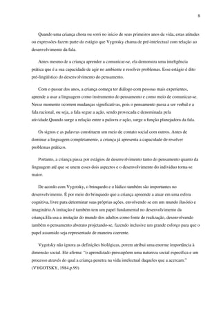 8
Quando uma criança chora ou sorri no inicio de seus primeiros anos de vida, estas atitudes
ou expressões fazem parte do estágio que Vygotsky chama de pré-intelectual com relação ao
desenvolvimento da fala.
Antes mesmo de a criança aprender a comunicar-se, ela demonstra uma inteligência
prática que é a sua capacidade de agir no ambiente e resolver problemas. Esse estágio é dito
pré-lingüístico do desenvolvimento do pensamento.
Com o passar dos anos, a criança começa ter diálogo com pessoas mais experientes,
aprende a usar a linguagem como instrumento do pensamento e como meio de comunicar-se.
Nesse momento ocorrem mudanças significativas, pois o pensamento passa a ser verbal e a
fala racional, ou seja, a fala segue a ação, sendo provocada e denominada pela
atividade.Quando surge a relação entre a palavra e ação, surge a função planejadora da fala.
Os signos e as palavras constituem um meio de contato social com outros. Antes de
dominar a linguagem completamente, a criança já apresenta a capacidade de resolver
problemas práticos.
Portanto, a criança passa por estágios de desenvolvimento tanto do pensamento quanto da
linguagem até que se unem esses dois aspectos e o desenvolvimento do individuo torna-se
maior.
De acordo com Vygotsky, o brinquedo e o lúdico também são importantes no
desenvolvimento. É por meio do brinquedo que a criança apreende a atuar em uma esfera
cognitiva, livre para determinar suas próprias ações, envolvendo se em um mundo ilusório e
imaginário.A imitação é também tem um papel fundamental no desenvolvimento da
criança.Ela usa a imitação do mundo dos adultos como fonte de realização, desenvolvendo
também o pensamento abstrato projetando-se, fazendo inclusive um grande esforço para que o
papel assumido seja representado de maneira coerente.
Vygotsky não ignora as definições biológicas, porem atribui uma enorme importância à
dimensão social. Ele afirma: “o aprendizado pressupõem uma natureza social especifica e um
processo através do qual a criança penetra na vida intelectual daqueles que a acercam.”
(VYGOTSKY, 1984,p.99)
 