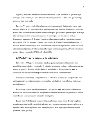 9
Vygotsky menciona dois níveis de desenvolvimento, o real ou afetivo (o que a criança
consegue fazer sozinha), e a zona do desenvolvimento proximal (ZDP) , ou o que a criança
consegue fazer com ajuda.
Para Lev Vygotsky o indivíduo adquire conhecimento a partir da interação com o meio
em uma relação de troca entre parceiros sociais por meio do processo denominado mediação.
Para o autor o conhecimento deve ser internalizado para que ocorra a aprendizagem.A criança
não vai se desenvolver apenas com o passar do tempo pois não possui, por si só, as
ferramentas necessárias. O desenvolvimento se dá com a exposição a experiências em um
meio social. ZDP é o intervalo existente entre o nível de desenvolvimento independente e o
nível de desenvolvimento proximal, ou capacidade de solucionar problemas com o auxílio de
alguém mais experiente. O educador deve favorecer a aprendizagem na ZDP como mediador
entre a criança e o mundo (RABELLO e PASSOS).
2.5 Paulo Freire e a pedagogia da autonomia
Para Freire (1996, p.47) ensinar não significa apenas transferir conhecimento, mas
possibilitar sua produção e construção. O educador aprende ao ensinar e o aluno, por sua vez,
ensina ao aprender. Para ele, não há docência sem discência. O professor não pode se
acomodar, mas deve estar aberto para aprender coisas novas constantemente.
O autor destaca também a importância de se refazer ou recriar o que foi aprendido. Isso
acontece em processo de comparações, repetições, satisfação da curiosidade, e ir além dos
condicionantes.
Freire destaca que o aprendizado deve ser crítico e não pode ser feito superficialmente.
Para isso os educadores devem ser instigadores e demonstrar curiosidade pelo novo e aceitar
as mudanças. Os riscos devem ser aceitos e mitigados.
Educar para Paulo Freire é uma especificidade humana e uma forma de intervenção no
mundo e que nada justifica a minimização dos seres humanos, nem mesmo a tecnologia ou a
ciência. Porém ainda segundo o autor a tecnologia não deve ser completamente rejeitada.
(FREIRE, 1996, passim)
 