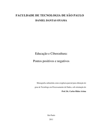 FACULDADE DE TECNOLOGIA DE SÃO PAULO
DANIEL DANTAS OYAMA
Educação e Cibercultura:
Pontos positivos e negativos
Monografia submetida como exigência parcial para obtenção do
grau de Tecnólogo em Processamento de Dados, sob orientação do
Prof. Dr. Carlos Hideo Arima
São Paulo
2011
 