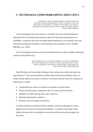 11
3. TECNOLOGIA COMO FERRAMENTA EDUCATIVA
O cúmulo da cegueira é atingido quando as antigas técnicas são
declaradas culturais e impregnadas de valores, enquanto as novas são
denunciadas como bárbaras e contrárias à vida. Alguém que condena a
informática não pensaria nunca em criticar a impressão e menos ainda a
escrita. (LÉVY, 1999,p15)
A teoria pedagógica tecnicista encarava a sociedade como um sistema harmônico e
funcional assim a tecnologia educacional era apenas um meio que não questionava as
finalidades. A partir dos anos 80 a tecnologia educacional passou a ser encarada como uma
ferramenta de educação inovadora e contextualizada com as questões sociais. (LEITE,
POCHO, et al., 2010).
O uso da tecnologia no processo de ensino-aprendizado não se dá por simples substituição
conforme afirma Pierre Lévy:
Que isto fique claro: a sucessão da oralidade, da escrita e da informática
como modos fundamentais de gestão social do conhecimento não se dá por
simples substituição, mas antes por complexificação e deslocamento de
centros de gravidade. (LÉVY,2010,p.10)
Flora Perelman, da Universidade de Buenos Aires, realizou um estudo com alunos do
equivalente ao 7° ano escolar brasileiro em 400 escolas da província de Buenos Aires. O
estudo referido aponta cinco pontos essenciais a considerar antes de incentivar a pesquisa na
internet para os alunos:
• Compreender que a busca na internet é uma prática social de leitura;
• Tomar consciência que o computador deve ser usado ao favor do aluno;
• Aprender a escolher sites que têm o que se procura;
• Selecionar informações confiáveis;
• Entender o peso da imagem no processo;
As mídias eletrônicas permitem abordar conteúdos com maior abrangência e fazer a
ligação entre os mesmos de modo interdisciplinar. A consulta à informação é mais
rápida,visto que pode ser realizada por mecanismos de busca ou pela navegação em
hiperlinks.
 