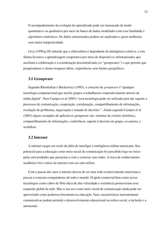 12
O acompanhamento da evolução do aprendizado pode ser mensurado de modo
quantitativo ou qualitativo por meio de banco de dados modelados com essa finalidade e
algoritmos estatísticos. Os dados armazenados podem ser analisados e gerar melhorias
com maior tempestividade.
Lévy (1999,p.28) entende que a cibercultura é dependente da inteligência coletiva, e esta
última favorece a aprendizagem cooperativa por meio de dispositivos informatizados que
auxiliam a colaboração e a coordenação descentralizada (os “groupwares”) o que permite que
pesquisadores e alunos troquem idéias, experiências sem limites geográficos.
3.1 Groupware
Segundo Khoshafian e Buckiewicz (1995), o conceito de groupware é “qualquer
tecnologia computacional que auxilie grupos a trabalharem cooperativamente através de
mídia digital”. Para Campos et al (2003) “essa tecnologia pode ser utilizada para dar suporte a
processos de comunicação, cooperação, coordenação, compartilhamento de informações,
resolução de problemas, negociação e tomada de decisões.”. Ainda segundo Campos et al
(2003) alguns exemplos de aplicativos groupware são: sistemas de correio eletrônico,
compartilhamento de informações, conferência, suporte à decisão em grupo, co-autoria, e
workflow.
3.2 Internet
A internet surgiu em razão da idéia de interligar a inteligência militar americana. Seu
potencial para a educação como meio social de comunicação foi percebido logo no início
pelas universidades que passaram a criar e conectar suas redes. A troca de conhecimento
acadêmico foi o início da internet com uso não militar.
Com o passar dos anos a internet deixou de ser uma rede exclusivamente americana e
passou a conectar computadores de todo o mundo. O apelo comercial bem como novas
tecnologias como cabos de fibra ótica de alta velocidade e resistência promoveram essa
expansão global da rede. Mas o seu uso como meio social de comunicação ainda pode ser
aproveitado como poderosa ferramenta na educação. Suas características inerentemente
comunicativas podem permitir o desenvolvimento educacional na esfera social, a inclusão e a
autonomia
 