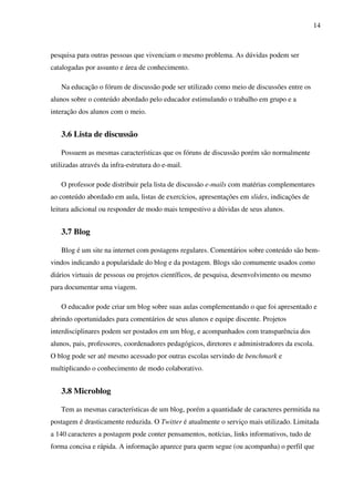 14
pesquisa para outras pessoas que vivenciam o mesmo problema. As dúvidas podem ser
catalogadas por assunto e área de conhecimento.
Na educação o fórum de discussão pode ser utilizado como meio de discussões entre os
alunos sobre o conteúdo abordado pelo educador estimulando o trabalho em grupo e a
interação dos alunos com o meio.
3.6 Lista de discussão
Possuem as mesmas características que os fóruns de discussão porém são normalmente
utilizadas através da infra-estrutura do e-mail.
O professor pode distribuir pela lista de discussão e-mails com matérias complementares
ao conteúdo abordado em aula, listas de exercícios, apresentações em slides, indicações de
leitura adicional ou responder de modo mais tempestivo a dúvidas de seus alunos.
3.7 Blog
Blog é um site na internet com postagens regulares. Comentários sobre conteúdo são bem-
vindos indicando a popularidade do blog e da postagem. Blogs são comumente usados como
diários virtuais de pessoas ou projetos científicos, de pesquisa, desenvolvimento ou mesmo
para documentar uma viagem.
O educador pode criar um blog sobre suas aulas complementando o que foi apresentado e
abrindo oportunidades para comentários de seus alunos e equipe discente. Projetos
interdisciplinares podem ser postados em um blog, e acompanhados com transparência dos
alunos, pais, professores, coordenadores pedagógicos, diretores e administradores da escola.
O blog pode ser até mesmo acessado por outras escolas servindo de benchmark e
multiplicando o conhecimento de modo colaborativo.
3.8 Microblog
Tem as mesmas características de um blog, porém a quantidade de caracteres permitida na
postagem é drasticamente reduzida. O Twitter é atualmente o serviço mais utilizado. Limitada
a 140 caracteres a postagem pode conter pensamentos, notícias, links informativos, tudo de
forma concisa e rápida. A informação aparece para quem segue (ou acompanha) o perfil que
 