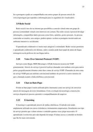 15
fez a postagem e pode ser compartilhada com outros grupos de pessoas através do
retweet(postagem que reproduz a informação para os seguidores do visualizador).
3.9 Rede Social
Rede social é um site na internet que possibilita a conexão virtual entre um grupo de
pessoas (comunidade virtual) com interesses em comum. Nas redes sociais é possível divulgar
informações, compartilhar dados pessoais como fotos, opiniões, gostos pessoais. As pessoas
conectadas ao usuário, seus amigos, podem opinar e avaliar as postagens incentivando um
ambiente interativo e socializante.
O aprendizado colaborativo é muito mais amigável e estimulante. Redes sociais permitem
o aprendizado colaborativo de idiomas, onde o usuário pode fazer papel de aluno de língua
estrangeira ou de professor de sua língua nativa.
3.10 Voice Over Internet Protocol (VOIP)
Serviços como Skype, MSN Messenger e GTalk fornecem recursos de VOIP
gratuitamente. Através do serviço é possível realizar chamadas sem nenhum custo para outros
países geograficamente distantes entre duas contas de serviço VOIP. Chamadas de uma conta
de serviço VOIP para um telefone convencional também são possível a custos menores do
que a chamada usando a linha telefônica convencional.
3.11 Chat ou Bate-Papo
O chat ou bate-papo é muito utilizado pelos internautas como um serviço de conversas
através de mensagens de texto instantâneas. Com a evolução da tecnologia a maioria dos
serviços disponíveis passou a permitir o compartilhamento de arquivos
3.12 E-learning
E-learning é o aprendizado através de mídias eletrônicas. O método está sendo
amplamente utilizado em cursos à distância e treinamentos empresariais. Geralmente esse tipo
de serviço permite que o aluno retome o conteúdo quantas vezes julgar necessário. O
aprendizado é assíncrono pois não depende do tempo. O aluno acessa o conteúdo no horário
que lhe for mais conveniente.
 
