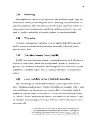 16
3.13 Podcasting
Com a popularização dos ipods (mp3 players fabricados pela empresa Apple) surgiu uma
nova forma de distribuição de informação em massa: o podcasting. Gravações em áudio são
convertidas em formato mp3 e disponibilizadas em websites para o download. Ao transferir o
arquivo para seu ipod ou qualquer outro reprodutor portátil de arquivos mp3, o aluno pode
ouvir os conteúdos e assimilá-los no dia-a-dia, estudando em ritmo individualizado.
3.14 Webcasting
Assim como no podcasting, o webcasting possui gravação em áudio. Porém apresenta
também imagens ou vídeos ilustrativos do conteúdo apresentado. O objetivo do curso é
mostrado passo a passo.
3.15 Voice Over Internet Protocol (VOIP)
O VOIP é uma tecnologia que permite que a comunicação convencional de telefonia seja
realizada através da internet. Por meio de tecnologia VOIP é possível se comunicar com
pessoas de todo mundo sem nenhum custo. Professores podem trocar planos de aula, discutir
experiências, compartilhar projetos. Alunos podem trocar informações e fazer intercâmbio
cultural.
3.16 Jogos, Realidade Virtual e Realidade Aumentada
Jogos educativos podem trabalhar de forma lúdica e acelerar o aprendizado. Recursos
como realidade aumentada, realidade virtual e modelos tridimensionais podem exibir ao aluno
sistemas biológicos e seu funcionamento sem o uso de cobaias em laboratório, simular de
modo seguro experiências que seriam perigosas na vida real, apresentar ambientes inóspitos
da Terra e do Universo. Aprendemos por simulação. Esse aprendizado por simulação é típico
da cibercultura e não se restringe às tecnologias intelectuais anteriores utilizadas no cotidiano
das salas de aula:
Ao analisar tudo que, em nossa forma de pensar, depende da oralidade, da
escrita e da impressão, descobriremos que aprendemos o conhecimento
por simulação, típico da cultura informática, com os critérios e os reflexos
mentais ligados às tecnologias intelectuais anteriores. (LÉVY, 2010, p.19)
 