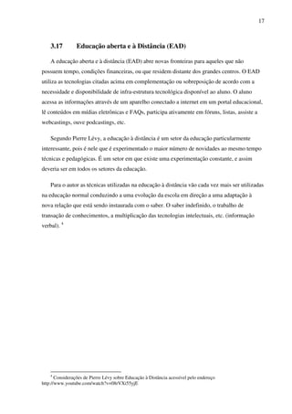 17
3.17 Educação aberta e à Distância (EAD)
A educação aberta e à distância (EAD) abre novas fronteiras para aqueles que não
possuem tempo, condições financeiras, ou que residem distante dos grandes centros. O EAD
utiliza as tecnologias citadas acima em complementação ou sobreposição de acordo com a
necessidade e disponibilidade de infra-estrutura tecnológica disponível ao aluno. O aluno
acessa as informações através de um aparelho conectado a internet em um portal educacional,
lê conteúdos em mídias eletrônicas e FAQs, participa ativamente em fóruns, listas, assiste a
webcastings, ouve podcastings, etc.
Segundo Pierre Lévy, a educação à distância é um setor da educação particularmente
interessante, pois é nele que é experimentado o maior número de novidades ao mesmo tempo
técnicas e pedagógicas. É um setor em que existe uma experimentação constante, e assim
deveria ser em todos os setores da educação.
Para o autor as técnicas utilizadas na educação à distância vão cada vez mais ser utilizadas
na educação normal conduzindo a uma evolução da escola em direção a uma adaptação à
nova relação que está sendo instaurada com o saber. O saber indefinido, o trabalho de
transação de conhecimentos, a multiplicação das tecnologias intelectuais, etc. (informação
verbal). 4
4
Considerações de Pierre Lévy sobre Educação à Distância acessível pelo endereço
http://www.youtube.com/watch?v=08rVXi55yjE
 