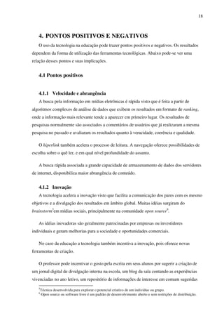 18
4. PONTOS POSITIVOS E NEGATIVOS
O uso da tecnologia na educação pode trazer pontos positivos e negativos. Os resultados
dependem da forma de utilização das ferramentas tecnológicas. Abaixo pode-se ver uma
relação desses pontos e suas implicações.
4.1 Pontos positivos
4.1.1 Velocidade e abrangência
A busca pela informação em mídias eletrônicas é rápida visto que é feita a partir de
algoritmos complexos de análise de dados que exibem os resultados em formato de ranking,
onde a informação mais relevante tende a aparecer em primeiro lugar. Os resultados de
pesquisas normalmente são associados a comentários de usuários que já realizaram a mesma
pesquisa no passado e avaliaram os resultados quanto à veracidade, coerência e qualidade.
O hiperlink também acelera o processo de leitura. A navegação oferece possibilidades de
escolha sobre o quê ler, e em qual nível profundidade do assunto.
A busca rápida associada a grande capacidade de armazenamento de dados dos servidores
de internet, disponibiliza maior abrangência de conteúdo.
4.1.2 Inovação
A tecnologia acelera a inovação visto que facilita a comunicação dos pares com os mesmo
objetivos e a divulgação dos resultados em âmbito global. Muitas idéias surgiram do
brainstorm5
em mídias sociais, principalmente na comunidade open source6
.
As idéias inovadoras são geralmente patrocinadas por empresas ou investidores
individuais e geram melhorias para a sociedade e oportunidades comerciais.
No caso da educação a tecnologia também incentiva a inovação, pois oferece novas
ferramentas de criação.
O professor pode incentivar o gosto pela escrita em seus alunos por sugerir a criação de
um jornal digital de divulgação interna na escola, um blog da sala contando as experiências
vivenciadas no ano letivo, um repositório de informações de interesse em comum sugeridas
5
Técnica desenvolvida para explorar o potencial criativo de um indivíduo ou grupo.
6
Open source ou software livre é um padrão de desenvolvimento aberto e sem restrições de distribuição.
 