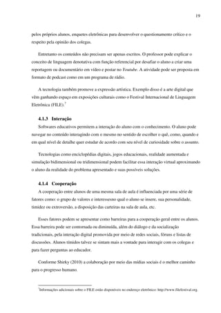 19
pelos próprios alunos, enquetes eletrônicas para desenvolver o questionamento crítico e o
respeito pela opinião dos colegas.
Entretanto os conteúdos não precisam ser apenas escritos. O professor pode explicar o
conceito de linguagem denotativa com função referencial por desafiar o aluno a criar uma
reportagem ou documentário em vídeo e postar no Youtube. A atividade pode ser proposta em
formato de podcast como em um programa de rádio.
A tecnologia também promove a expressão artística. Exemplo disso é a arte digital que
vêm ganhando espaço em exposições culturais como o Festival Internacional de Linguagem
Eletrônica (FILE).7
4.1.3 Interação
Softwares educativos permitem a interação do aluno com o conhecimento. O aluno pode
navegar no conteúdo interagindo com o mesmo no sentido de escolher o quê, como, quando e
em qual nível de detalhe quer estudar de acordo com seu nível de curiosidade sobre o assunto.
Tecnologias como enciclopédias digitais, jogos educacionais, realidade aumentada e
simulação bidimensional ou tridimensional podem facilitar essa interação virtual aproximando
o aluno da realidade do problema apresentado e suas possíveis soluções.
4.1.4 Cooperação
A cooperação entre alunos de uma mesma sala de aula é influenciada por uma série de
fatores como: o grupo de valores e interessesno qual o aluno se insere, sua personalidade,
timidez ou extroversão, a disposição das carteiras na sala de aula, etc.
Esses fatores podem se apresentar como barreiras para a cooperação geral entre os alunos.
Essa barreira pode ser contornada ou diminuída, além do diálogo e da socialização
tradicionais, pela interação digital promovida por meio de redes sociais, fóruns e listas de
discussões. Alunos tímidos talvez se sintam mais a vontade para interagir com os colegas e
para fazer perguntas ao educador.
Conforme Shirky (2010) a colaboração por meio das mídias sociais é o melhor caminho
para o progresso humano.
7
Informações adicionais sobre o FILE estão disponíveis no endereço eletrônico: http://www.filefestival.org.
 