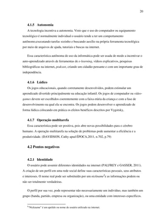 20
4.1.5 Autonomia
A tecnologia incentiva a autonomia. Visto que o uso do computador ou equipamento
tecnológico é normalmente individual o usuário tende a ter um comportamento
autônomo,executando tarefas sozinho e buscando auxílio na própria ferramenta tecnológica
por meio de arquivos de ajuda, tutoriais e buscas na internet.
Essa característica autônoma do uso da informática pode ser usada de modo a incentivar o
auto-aprendizado através de ferramentas de e-learning, vídeos explicativos, pesquisas
bibliográficas na internet, podcast, criando um cidadão pensante e com um importante grau de
independência.
4.1.6 Lúdico
Os jogos educacionais, quando corretamente desenvolvidos, podem estimular um
aprendizado divertido principalmente na educação infantil. Os jogos de computador ou vídeo-
games devem ser escolhidos coerentemente com a faixa etária da criança e com a fase de
desenvolvimento na qual ela se encontra. Os jogos podem desenvolver o aprendizado de
forma lúdica colocando em prática os efeitos benéficos descritos por Vygotsky,
4.1.7 Operação multitarefa
Essa característica pode ser positiva, pois abre novas possibilidades para o cérebro
humano. A operação multitarefa na solução de problemas pode aumentar a eficiência e a
produtividade. (DAVIDSON, Cathy apud ÉPOCA,2011, n.702, p.79)
4.2 Pontos negativos
4.2.1 Identidade
O usuário pode assumir diferentes identidades na internet (PALFREY e GASSER, 2011).
A criação de um perfil em uma rede social define suas características pessoais, seus atributos
e interesses. O nome real pode ser substituído por um nickname8
e as informações podem ou
não ser totalmente verdadeiras.
O perfil por sua vez, pode representar não necessariamente um indivíduo, mas também um
grupo (banda, partido, empresa ou organização), ou uma entidade com interesses específicos.
8
“Nickname” é um apelido ou nome de usuário utilizado na internet.
 
