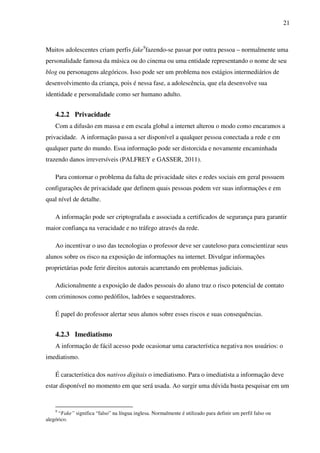21
Muitos adolescentes criam perfis fake9
fazendo-se passar por outra pessoa – normalmente uma
personalidade famosa da música ou do cinema ou uma entidade representando o nome de seu
blog ou personagens alegóricos. Isso pode ser um problema nos estágios intermediários de
desenvolvimento da criança, pois é nessa fase, a adolescência, que ela desenvolve sua
identidade e personalidade como ser humano adulto.
4.2.2 Privacidade
Com a difusão em massa e em escala global a internet alterou o modo como encaramos a
privacidade. A informação passa a ser disponível a qualquer pessoa conectada a rede e em
qualquer parte do mundo. Essa informação pode ser distorcida e novamente encaminhada
trazendo danos irreversíveis (PALFREY e GASSER, 2011).
Para contornar o problema da falta de privacidade sites e redes sociais em geral possuem
configurações de privacidade que definem quais pessoas podem ver suas informações e em
qual nível de detalhe.
A informação pode ser criptografada e associada a certificados de segurança para garantir
maior confiança na veracidade e no tráfego através da rede.
Ao incentivar o uso das tecnologias o professor deve ser cauteloso para conscientizar seus
alunos sobre os risco na exposição de informações na internet. Divulgar informações
proprietárias pode ferir direitos autorais acarretando em problemas judiciais.
Adicionalmente a exposição de dados pessoais do aluno traz o risco potencial de contato
com criminosos como pedófilos, ladrões e sequestradores.
É papel do professor alertar seus alunos sobre esses riscos e suas consequências.
4.2.3 Imediatismo
A informação de fácil acesso pode ocasionar uma característica negativa nos usuários: o
imediatismo.
É característica dos nativos digitais o imediatismo. Para o imediatista a informação deve
estar disponível no momento em que será usada. Ao surgir uma dúvida basta pesquisar em um
9
“Fake” significa “falso” na língua inglesa. Normalmente é utilizado para definir um perfil falso ou
alegórico.
 