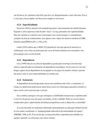 22
site de busca, ler o primeiro hiperlink, que deve ser obrigatoriamente o mais relevante. Esse é
o vício que a busca rápida e de fácil acesso impõe ao internauta.
4.2.4 Superficialidade
Para Carr (2010) a internet está mudando para pior o funcionamento do cérebro humano.
Segundo o autor aspessoas estão ficando “rasas”, ou seja, pensando com superficialidade.
Para ele consulta-se a internet sem se preocupar com a memorização e o entendimento
completo da área de conhecimento, mas apenas com o tópico de interesse imediato (CARR,
Nicholas apud ÉPOCA,2011, n.702, p.79).
Lanier (2010) afirma que a WEB 2.0 é prejudicial visto que apesar de incentivar a
colaboração, esta é feita na maior parte das vezes de forma anônima em comentários sem
preocupação com a escrita formal.
4.2.5 Dependência
Lévy (1999) fala em sua obra da dependência gerada pela tecnologia. Existem hoje
clínicas especializadas no tratamento da dependência tecnológica. Assim como no vício das
drogas, alguns ficam dependentes da navegação ou em jogos em mundos virtuais e passam
dar pouco valor as suas responsabilidades no mundo real.
4.2.6 Isolamento
A dependência da tecnologia pode causar outro problema mais sério: o isolamento. A
criança ou adolescente pode passar tantas horas imerso no ciberespaço queacaba cortando os
laços sociais com as pessoas que o cercam.
Essa conduta é perigosa visto que enfraquece as habilidades interpessoais, empobrecendo
o convívio da pessoa com seus pares na família, escola e trabalho. Pode ser um dos fatores
coadjuvantes para o aparecimento de doenças psiquiátricas como a depressão e a ansiedade.
A escola não pode ser totalmente substituída (principalmente na educação infantil) devido
ao seu caráter socializante e a “pedagogicidade indiscutível da materialidade do espaço”
(FREIRE, 1996, p.45). É na escola que a criança descobre a importância do trabalho em
equipe e aprende a se relacionar com outras crianças.
 