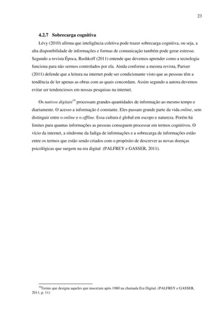 23
4.2.7 Sobrecarga cognitiva
Lévy (2010) afirma que inteligência coletiva pode trazer sobrecarga cognitiva, ou seja, a
alta disponibilidade de informações e formas de comunicação também pode gerar estresse.
Segundo a revista Época, Rushkoff (2011) entende que devemos aprender como a tecnologia
funciona para não sermos controlados por ela. Ainda conforme a mesma revista, Pariser
(2011) defende que a leitura na internet pode ser condicionante visto que as pessoas têm a
tendência de ler apenas as obras com as quais concordam. Assim segundo a autora devemos
evitar ser tendenciosos em nossas pesquisas na internet.
Os nativos digitais10
processam grandes quantidades de informação ao mesmo tempo e
diariamente. O acesso a informação é constante. Eles passam grande parte da vida online, sem
distinguir entre o online e o offline. Essa cultura é global em escopo e natureza. Porém há
limites para quantas informações as pessoas conseguem processar em termos cognitivos. O
vício da internet, a síndrome da fadiga de informações e a sobrecarga de informações estão
entre os termos que estão sendo criados com o propósito de descrever as novas doenças
psicológicas que surgem na era digital (PALFREY e GASSER, 2011).
10
Termo que designa aqueles que nasceram após 1980 na chamada Era Digital. (PALFREY e GASSER,
2011, p. 11)
 