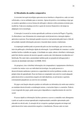24
4.3 Resultados da análise comparativa
A crescente inovação tecnológica apresenta novas interfaces e dispositivos, cada vez mais
sofisticados, e novas utilidades para os mesmos. Apesar de positiva, essa mudança exige que
os usuários aprendam as novas formas de utilização e alterem a infra-estrutura existente para
recebê-las. Cada nova mudança envolve o gasto de recursos financeiros e de tempo na
adaptação à nova tecnologia.
A interação é essencial ao ensino-aprendizado conforme as teorias de Piaget e Vygotsky.
A cibercultura e suas ferramentas de comunicação social promovem a interação rápida e
aproxima as pessoas. Essa interação quando excessiva e mal gerenciada pode trazer a falta de
privacidade expondo informações pessoais e trazendo danos morais e intelectuais.
A cooperação também pode ser promovida pelo uso das tecnologias, que servem como
meio de publicação e distribuição rápida da informação. A possibilidade de comentar e avaliar
também facilita o trabalho em equipe. A facilidade em copiar, alterar e distribuir a informação
pode ferir direitos autorais de terceiros quando a autoria não é devidamente reconhecida ou é
falsificada. Por outro lado a anonimidade também pode ser prejudicial enfraquecendo o
conceito de identidade individual. (LANIER, 2010)
Ao pesquisar, criar e distribuir informações em computadores e equipamentos eletrônicos,
o usuário faz muitas vezes uso individual da tecnologia. Isso pode promover o
desenvolvimento autônomo e promover a capacidade de resolver problema sozinho, em seu
próprio ritmo de aprendizado. Ficar em frente ao computador sem convívio social adequado
pode desenvolver a característica negativa do individualismo, ou até mesmo o egoísmo,
extremamente prejudiciais ao convívio em sociedade.
Os jogos com função educativa podem ser utilizados na informática de modo mais atrativo
ao estudante desenvolvendo a coordenação motora, o raciocínio lógico e a memória. Todavia
o uso exagerado dos jogos, pode causar grave dependência e empobrecimento do convívio
social.
O acesso rápido as informações facilita e promove o acesso a conteúdos mais abrangentes
e pode ser usado no ensino-aprendizado complementando conteúdos apresentados pelo
educador na sala de aula. A sensação de ter a resposta a qualquer pergunta em tempo real
pode desenvolver outra característica negativa: o imediatismo. Pessoas cada vez mais
 