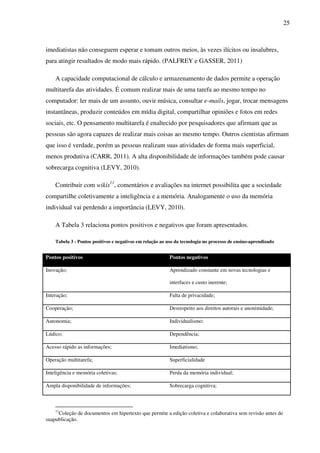 25
imediatistas não conseguem esperar e tomam outros meios, às vezes ilícitos ou insalubres,
para atingir resultados de modo mais rápido. (PALFREY e GASSER, 2011)
A capacidade computacional de cálculo e armazenamento de dados permite a operação
multitarefa das atividades. É comum realizar mais de uma tarefa ao mesmo tempo no
computador: ler mais de um assunto, ouvir música, consultar e-mails, jogar, trocar mensagens
instantâneas, produzir conteúdos em mídia digital, compartilhar opiniões e fotos em redes
sociais, etc. O pensamento multitarefa é enaltecido por pesquisadores que afirmam que as
pessoas são agora capazes de realizar mais coisas ao mesmo tempo. Outros cientistas afirmam
que isso é verdade, porém as pessoas realizam suas atividades de forma mais superficial,
menos produtiva (CARR, 2011). A alta disponibilidade de informações também pode causar
sobrecarga cognitiva (LEVY, 2010).
Contribuir com wikis11
, comentários e avaliações na internet possibilita que a sociedade
compartilhe coletivamente a inteligência e a memória. Analogamente o uso da memória
individual vai perdendo a importância (LEVY, 2010).
A Tabela 3 relaciona pontos positivos e negativos que foram apresentados.
Tabela 3 - Pontos positivos e negativos em relação ao uso da tecnologia no processo de ensino-aprendizado
Pontos positivos Pontos negativos
Inovação; Aprendizado constante em novas tecnologias e
interfaces e custo inerente;
Interação; Falta de privacidade;
Cooperação; Desrespeito aos direitos autorais e anonimidade;
Autonomia; Individualismo;
Lúdico; Dependência;
Acesso rápido as informações; Imediatismo;
Operação multitarefa; Superficialidade
Inteligência e memória coletivas; Perda da memória individual;
Ampla disponibilidade de informações; Sobrecarga cognitiva;
11
Coleção de documentos em hipertexto que permite a edição coletiva e colaborativa sem revisão antes de
suapublicação.
 
