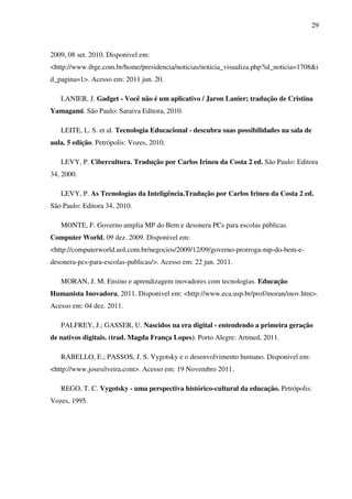 29
2009, 08 set. 2010. Disponivel em:
<http://www.ibge.com.br/home/presidencia/noticias/noticia_visualiza.php?id_noticia=1708&i
d_pagina=1>. Acesso em: 2011 jun. 20.
LANIER, J. Gadget - Você não é um aplicativo / Jaron Lanier; tradução de Cristina
Yamagami. São Paulo: Saraiva Editora, 2010.
LEITE, L. S. et al. Tecnologia Educacional - descubra suas possibilidades na sala de
aula. 5 edição. Petrópolis: Vozes, 2010.
LEVY, P. Cibercultura. Tradução por Carlos Irineu da Costa 2 ed. São Paulo: Editora
34, 2000.
LEVY, P. As Tecnologias da Inteligência.Tradução por Carlos Irineu da Costa 2 ed.
São Paulo: Editora 34, 2010.
MONTE, F. Governo amplia MP do Bem e desonera PCs para escolas públicas.
Computer World, 09 dez. 2009. Disponivel em:
<http://computerworld.uol.com.br/negocios/2009/12/09/governo-prorroga-mp-do-bem-e-
desonera-pcs-para-escolas-publicas/>. Acesso em: 22 jun. 2011.
MORAN, J. M. Ensino e aprendizagem inovadores com tecnologias. Educação
Humanista Inovadora, 2011. Disponivel em: <http://www.eca.usp.br/prof/moran/inov.htm>.
Acesso em: 04 dez. 2011.
PALFREY, J.; GASSER, U. Nascidos na era digital - entendendo a primeira geração
de nativos digitais. (trad. Magda França Lopes). Porto Alegre: Artmed, 2011.
RABELLO, E.; PASSOS, J. S. Vygotsky e o desenvolvimento humano. Disponivel em:
<http://www.josesilveira.com>. Acesso em: 19 Novembro 2011.
REGO, T. C. Vygotsky - uma perspectiva histórico-cultural da educação. Petrópolis:
Vozes, 1995.
 