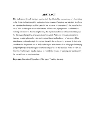 ABSTRACT
This study aims, through literature search, study the effect of the phenomenon of cyberculture
in the global civilization and its implication in the process of teaching and learning. Its effects
are considered and categorized into positive and negative, in order to verify the cost-effective
use of their technologies as educational tools. Initially, this paper presents a collaborative
learning constructivist theories emphasizing the importance of social interaction and respect
for the stages of cognitive development and biological. Addresses between constructivist
theories: genetic epistemology, the sociocultural theory and pedagogy of autonomy. Then
identifies the main technological tools function with the media and its technical definition in
order to relate the possible use of these technologies with constructivist pedagogical theory by
comparing the positive and negative variables of your use of the technical points of view and
behavior. Technologies may be deemed to override the process of teaching and learning only
the conventional or complementary.
Keywords: Education, Ciberculture, Ciberspace, Teaching-learning.
 