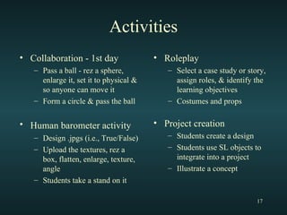 Activities Collaboration - 1st day Pass a ball - rez a sphere, enlarge it, set it to physical & so anyone can move it Form a circle & pass the ball Human barometer activity   Design .jpgs (i.e., True/False) Upload the textures, rez a box, flatten, enlarge, texture, angle Students take a stand on it Roleplay Select a case study or story, assign roles, & identify the learning objectives Costumes and props Project creation Students create a design Students use SL objects to integrate into a project Illustrate a concept 