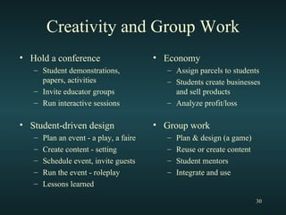 Creativity and Group Work Hold a conference Student demonstrations, papers, activities Invite educator groups Run interactive sessions Student-driven design Plan an event - a play, a faire Create content - setting Schedule event, invite guests Run the event - roleplay Lessons learned  Economy Assign parcels to students Students create businesses and sell products Analyze profit/loss Group work  Plan & design (a game) Reuse or create content Student mentors Integrate and use 