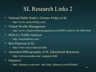 SL Research Links 2 National Public Radio’s Science Friday in SL http://www.sciencefriday.com/ Virtual Worlds Management http://www.virtualworldsmanagement.com/2009/youth-01-26-2009.html NOAA’s Traffic Analysis http://mayarealities.com/ Best Practices in SL http://www.slcn.tv/bpe-lyr-lobo Annotated Bibliograophy of SL Educational Resources  http://web.ics.purdue.edu/~mpepper/slbib Edumuve http://edumuve.com/tour/  and  http://edumuve.com/blended/ 