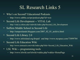 SL Research Links 5 Who’s on Second? Educational Podcasts http://www.rabble.ca/rpn/podcast.php?id=wos Second Life Development -- VITAL Lab http://vital.cs.ohiou.edu/vitalwiki/index.php/Second_Life_Development Suffern Middle School in Second Life http://rampoislands.blogspot.com/2007_02_01_archive.html Second Life Library 2.0 http://www.infoisland.org/drupal/  and http://www.myspace.com/73899784 Second Life Education Wiki http://www.simteach.com/wiki/index.php?title=Second_Life_Education_Wiki LSL Wiki -- programming tools http://www.lslwiki.net/lslwiki/wakka.php?wakka=HomePage 