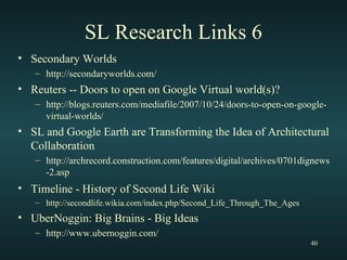 SL Research Links 6 Secondary Worlds http://secondaryworlds.com/ Reuters -- Doors to open on Google Virtual world(s)? http://blogs.reuters.com/mediafile/2007/10/24/doors-to-open-on-google-virtual-worlds/ SL and Google Earth are Transforming the Idea of Architectural Collaboration http://archrecord.construction.com/features/digital/archives/0701dignews-2.asp Timeline - History of Second Life Wiki   http://secondlife.wikia.com/index.php/Second_Life_Through_The_Ages UberNoggin: Big Brains - Big Ideas http://www.ubernoggin.com/ 