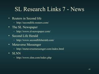 SL Research Links 7 - News Reuters in Second life http://secondlife.reuters.com/ The SL Newspaper http://www.sl-newspaper.com/ Second Life Herald http://www.secondlifeherald.com/ Metaverse Messenger http://metaversemessenger.com/index.html SLNN http://www.slnn.com/index.php 