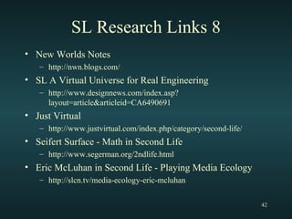SL Research Links 8 New Worlds Notes http://nwn.blogs.com/ SL A Virtual Universe for Real Engineering http://www.designnews.com/index.asp?layout=article&articleid=CA6490691 Just Virtual http://www.justvirtual.com/index.php/category/second-life/ Seifert Surface - Math in Second Life http://www.segerman.org/2ndlife.html Eric McLuhan in Second Life - Playing Media Ecology http://slcn.tv/media-ecology-eric-mcluhan 