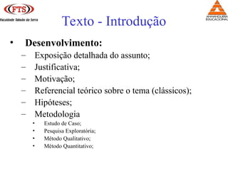 • Desenvolvimento:
– Exposição detalhada do assunto;
– Justificativa;
– Motivação;
– Referencial teórico sobre o tema (clássicos);
– Hipóteses;
– Metodologia
• Estudo de Caso;
• Pesquisa Exploratória;
• Método Qualitativo;
• Método Quantitativo;
Texto - Introdução
 