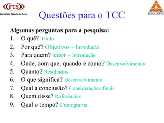 Algumas perguntas para a pesquisa:
1. O quê? Título
2. Por quê? Objetivos – Introdução
3. Para quem? leitor – Introdução
4. Onde, com que, quando e como? Desenvolvimento
5. Quanto? Resultados
6. O que significa? Desenvolvimento
7. Qual a conclusão? Considerações finais
8. Quem disse? Referências
9. Qual o tempo? Cronograma
Questões para o TCC
 